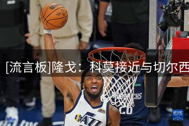 [流言板]隆戈：科莫接近与切尔西就查洛巴转会达协议，固转3000万欧